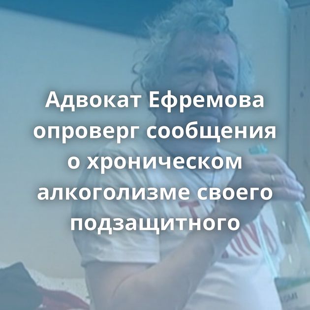 Адвокат Ефремова опроверг сообщения о хроническом алкоголизме своего подзащитного