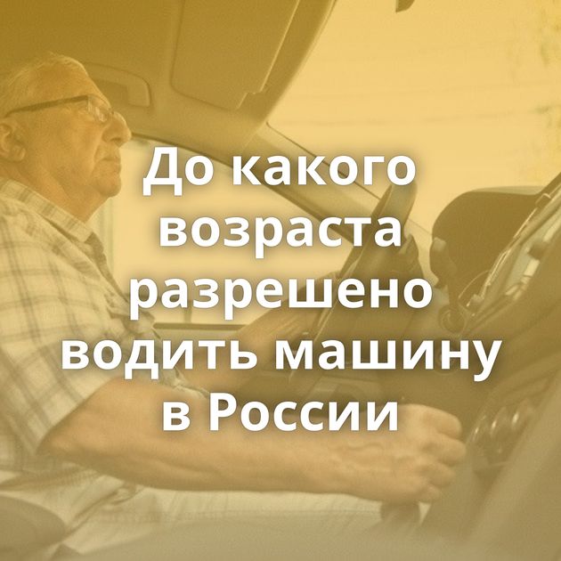 До какого возраста разрешено водить машину в России