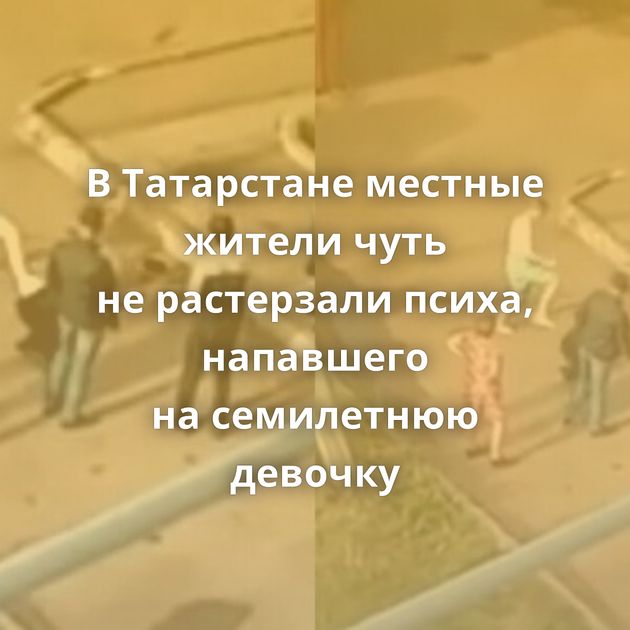 В Татарстане местные жители чуть не растерзали психа, напавшего на семилетнюю девочку