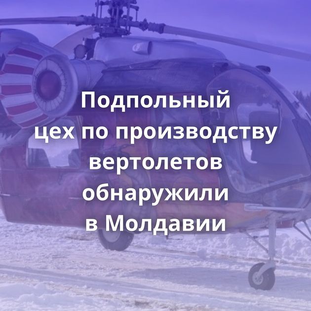 Подпольный цех по производству вертолетов обнаружили в Молдавии