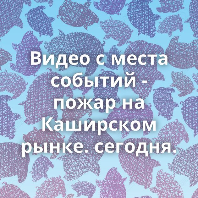 Видео с места событий - пожар на Каширском рынке. сегодня.