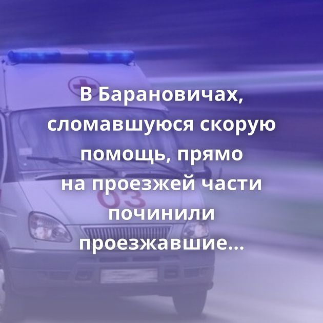 В Барановичах, сломавшуюся скорую помощь, прямо на проезжей части починили проезжавшие мимо парни
