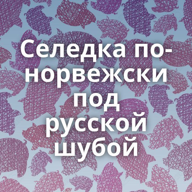 Селедка по-норвежски под русской шубой