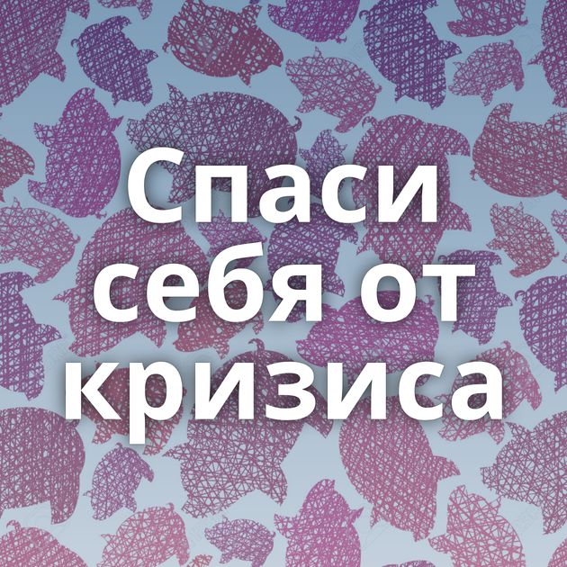 Спаси себя от кризиса