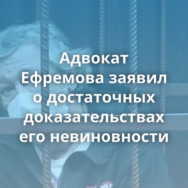 Адвокат Ефремова заявил о достаточных доказательствах его невиновности