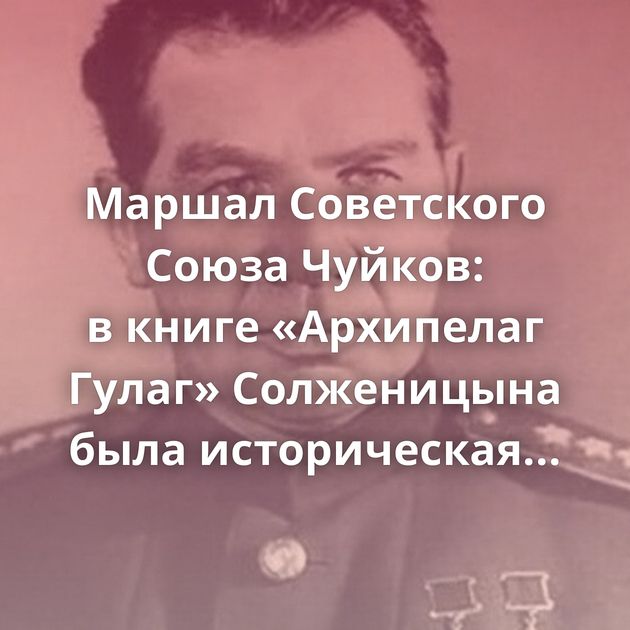Маршал Советского Союза Чуйков: в книге «Архипелаг Гулаг» Солженицына была историческая правда?