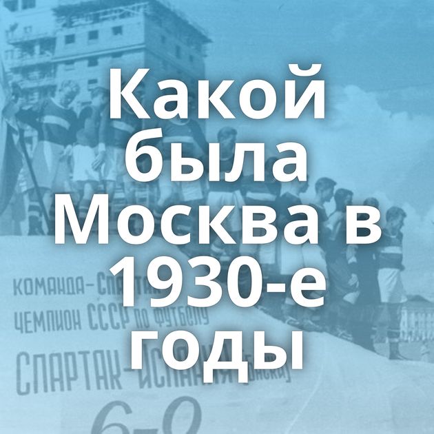 Какой была Москва в 1930-е годы
