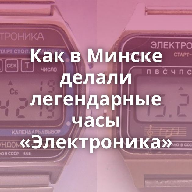 Как в Минске делали легендарные часы «Электроника»