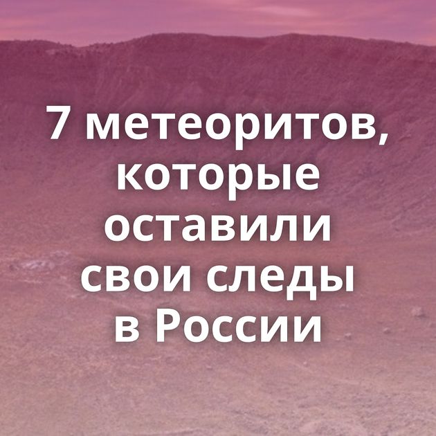 7 метеоритов, которые оставили свои следы в России