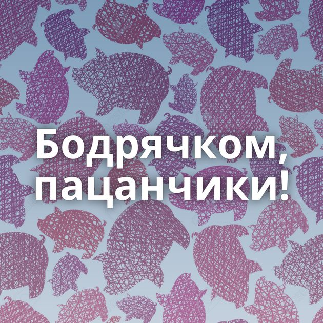 Бодрячком, пацанчики!
