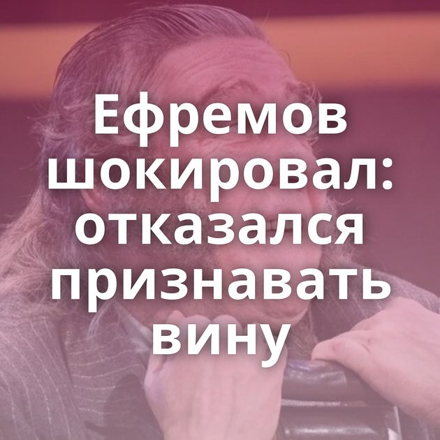 Ефремов шокировал: отказался признавать вину