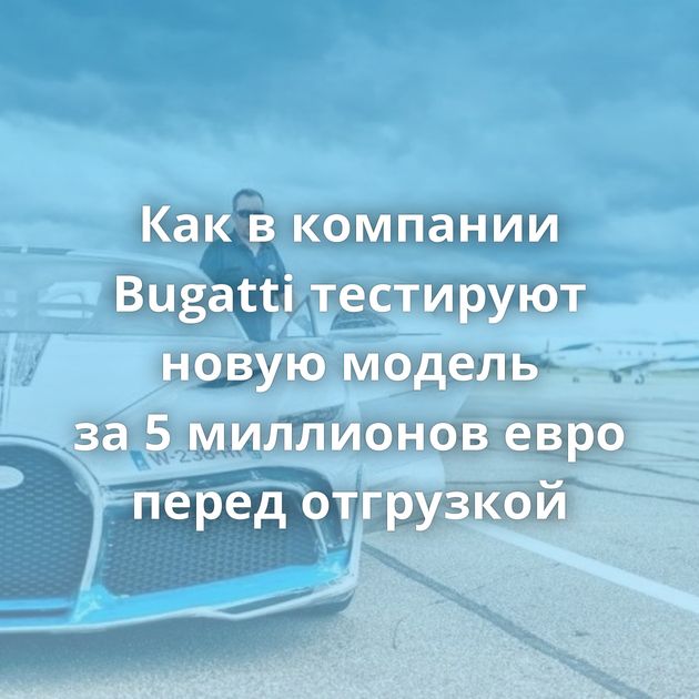 Как в компании Bugatti тестируют новую модель за 5 миллионов евро перед отгрузкой