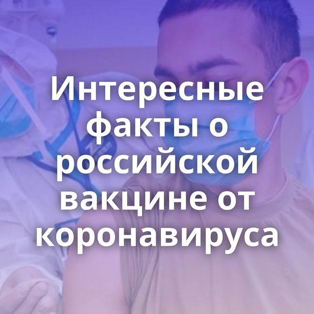 Интересные факты о российской вакцине от коронавируса