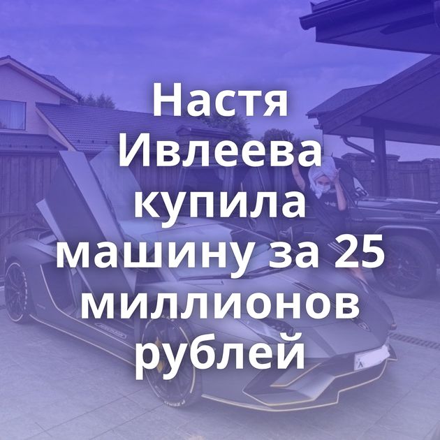 Настя Ивлеева купила машину за 25 миллионов рублей