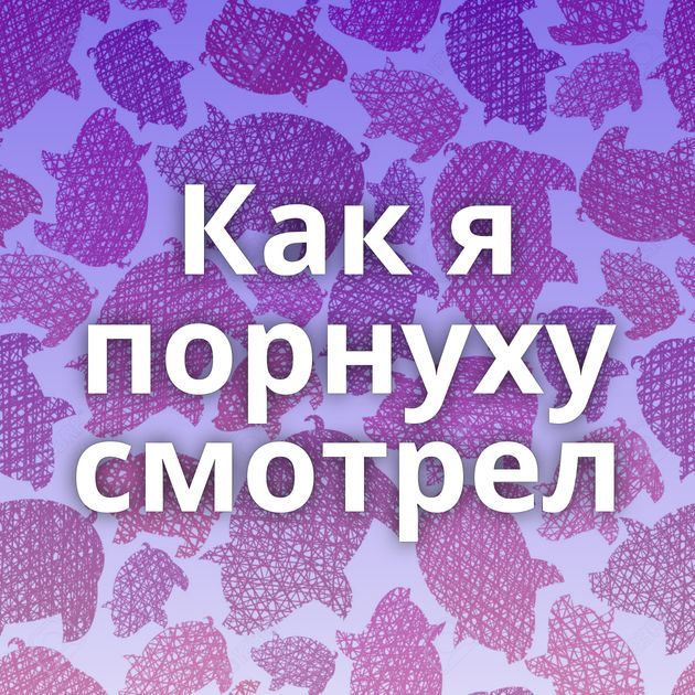 Как я порнуху смотрел