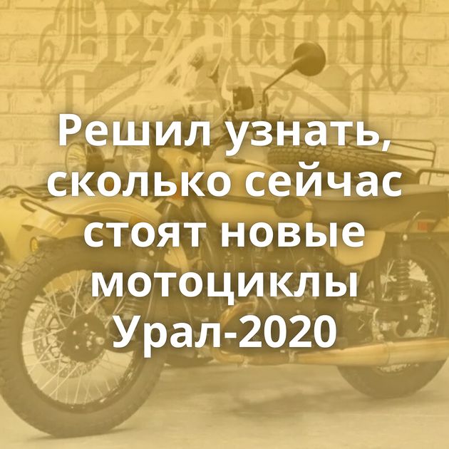 Решил узнать, сколько сейчас стоят новые мотоциклы Урал-2020