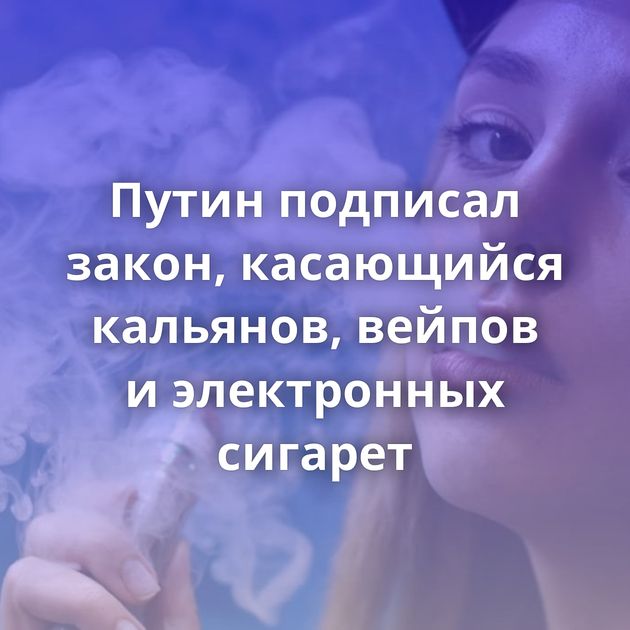 Путин подписал закон, касающийся кальянов, вейпов и электронных сигарет