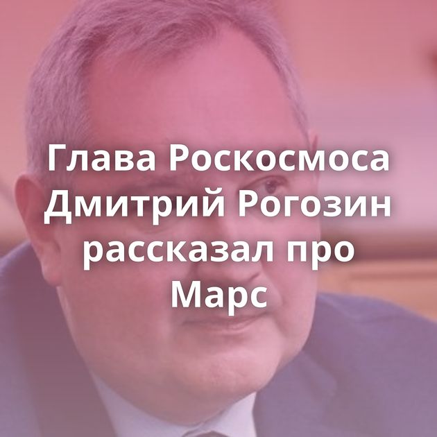 Глава Роскосмоса Дмитрий Рогозин рассказал про Марс