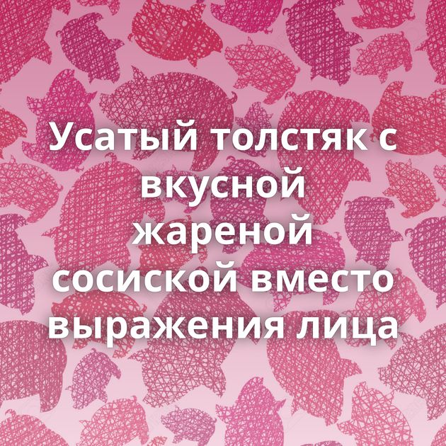Усатый толстяк с вкусной жареной сосиской вместо выражения лица