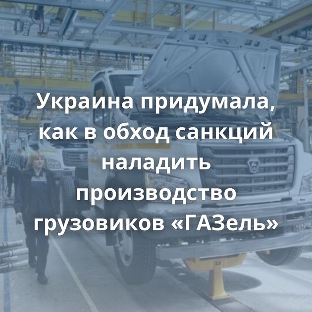 Украина придумала, как в обход санкций наладить производство грузовиков «ГАЗель»