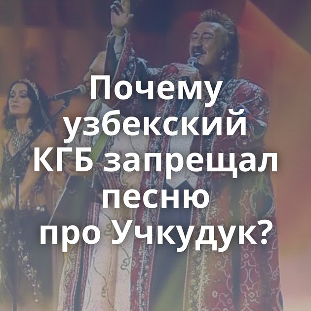 Почему узбекский КГБ запрещал песню про Учкудук?