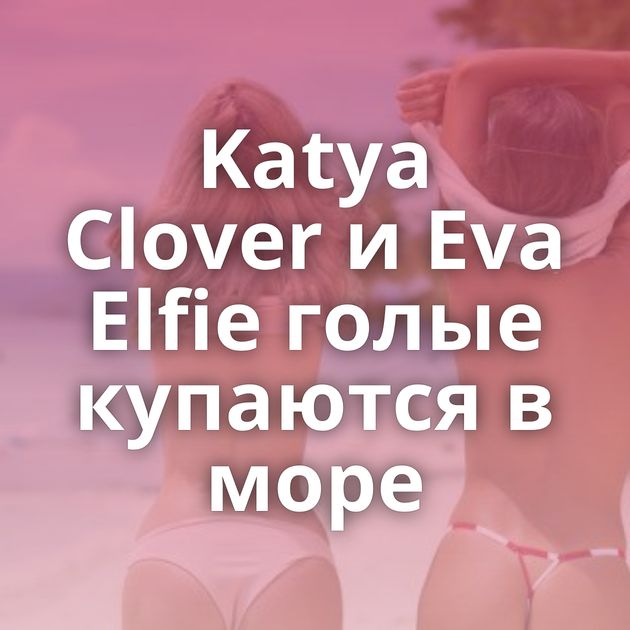Katya Clover и Eva Elfie голые купаются в море