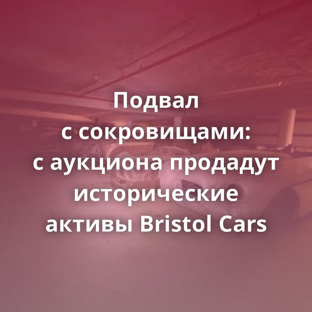 Подвал с сокровищами: с аукциона продадут исторические активы Bristol Cars