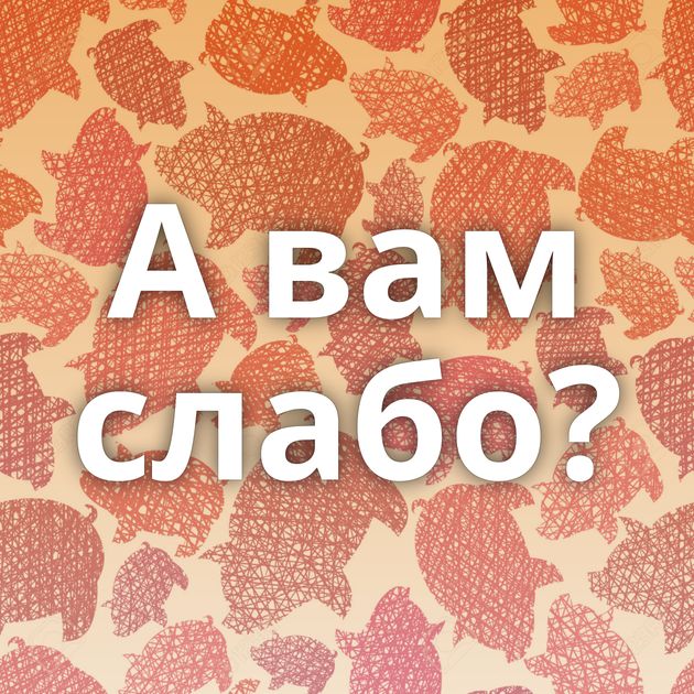 А вам слабо?