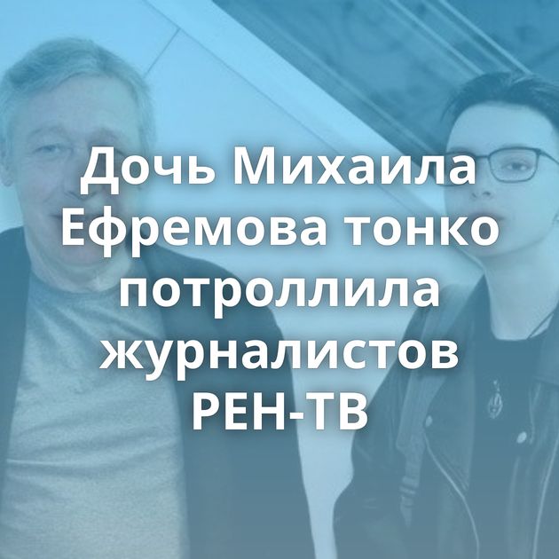 Дочь Михаила Ефремова тонко потроллила журналистов РЕН-ТВ