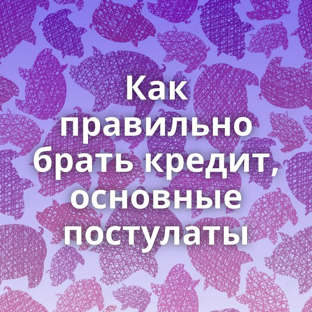 Как правильно брать кредит, основные постулаты