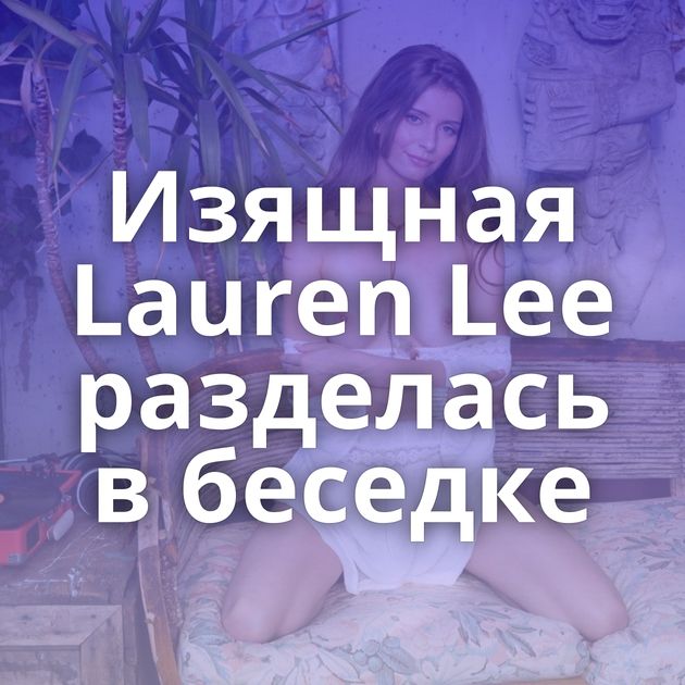 Изящная Lauren Lee разделась в беседке