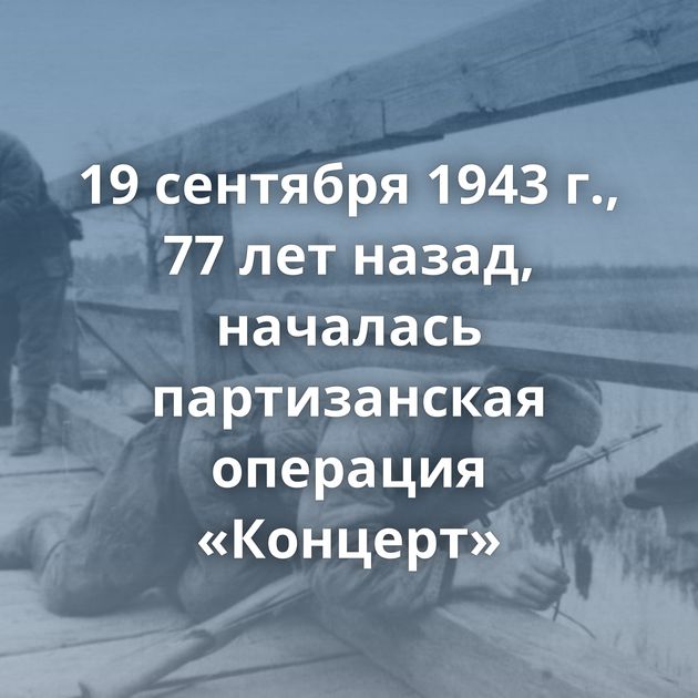 19 сентября 1943 г., 77 лет назад, началась партизанская операция «Концерт»