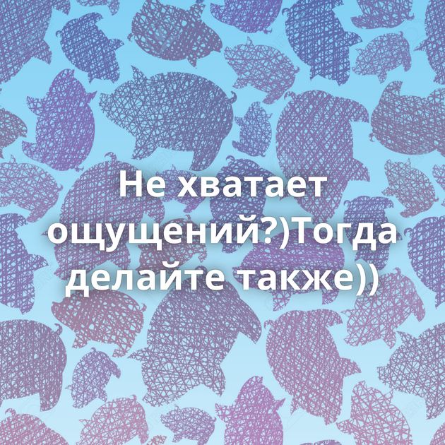 Не хватает ощущений?)Тогда делайте также))