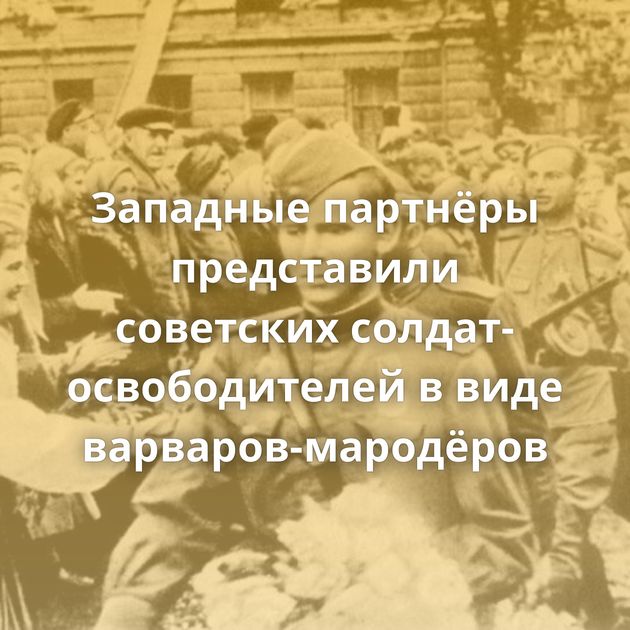 Западные партнёры представили советских солдат-освободителей в виде варваров-мародёров