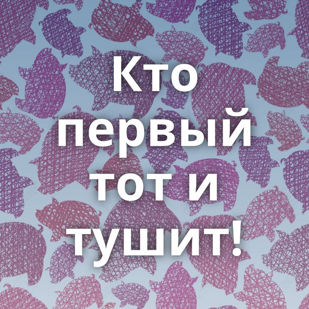 Кто первый тот и тушит!