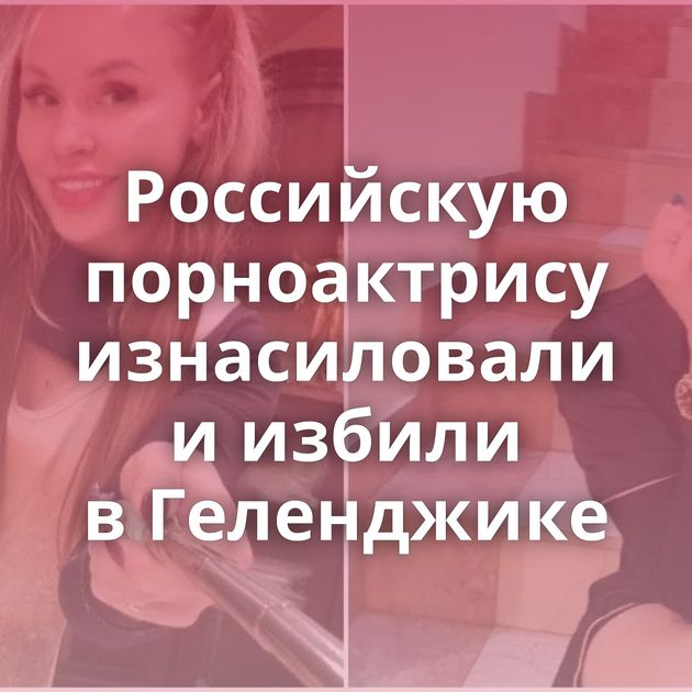 Российскую порноактрису изнасиловали и избили в Геленджике