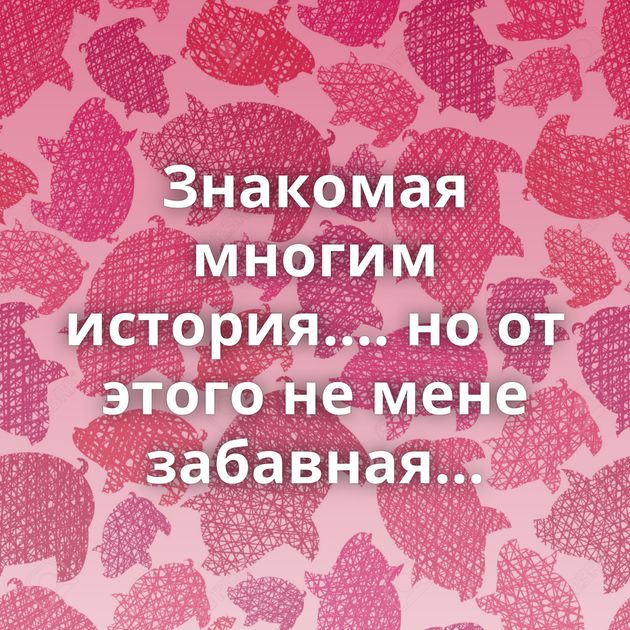 Знакомая многим история.... но от этого не мене забавная...