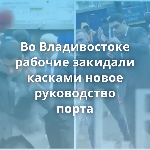 Во Владивостоке рабочие закидали касками новое руководство порта