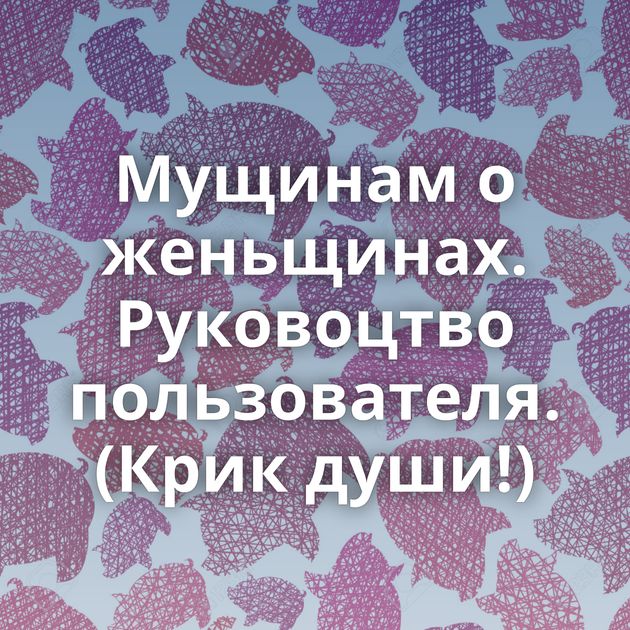 Мущинам о женьщинах. Руковоцтво пользователя. (Крик души!)