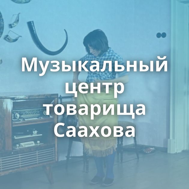 Музыкальный центр товарища Саахова