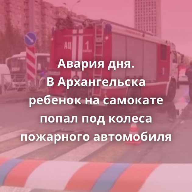 Авария дня. В Архангельска ребенок на самокате попал под колеса пожарного автомобиля