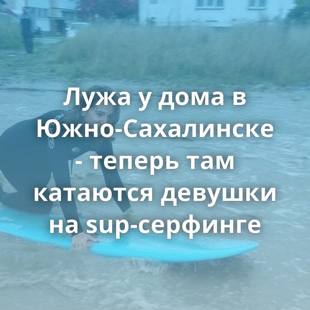 Лужа у дома в Южно-Сахалинске - теперь там катаются девушки на sup-серфинге