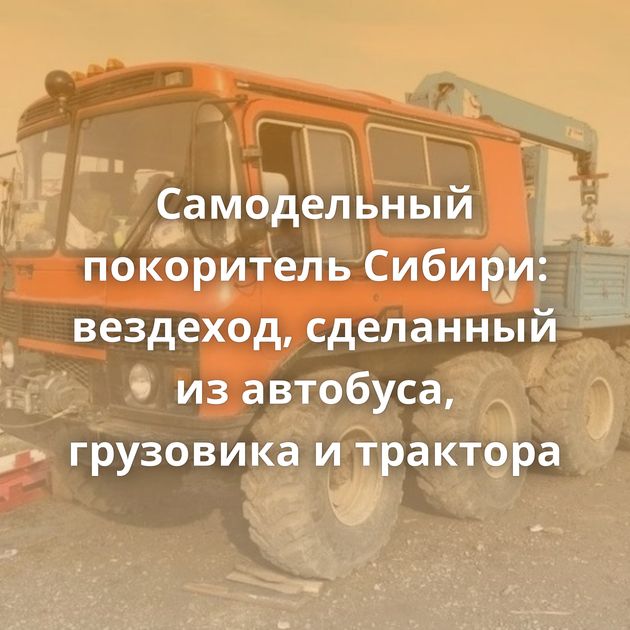 Самодельный покоритель Сибири: вездеход, сделанный из автобуса, грузовика и трактора