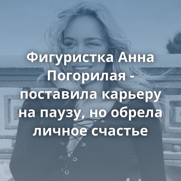 Фигуристка Анна Погорилая - поставила карьеру на паузу, но обрела личное счастье