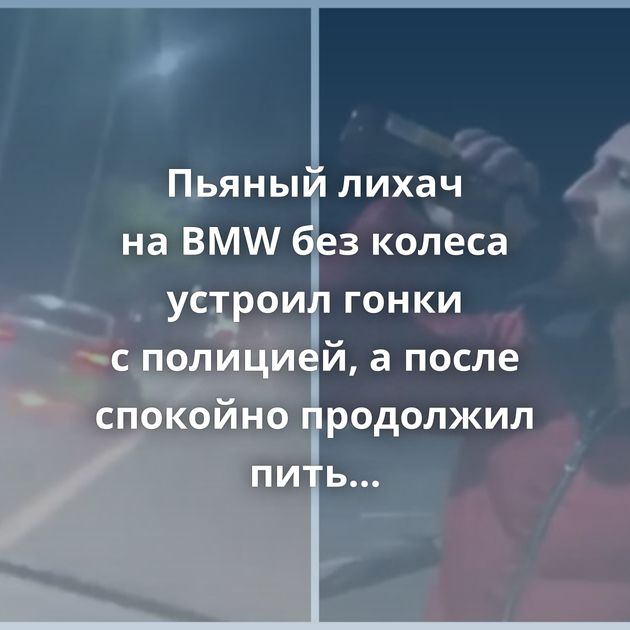 Пьяный лихач на BMW без колеса устроил гонки с полицией, а после спокойно продолжил пить пиво