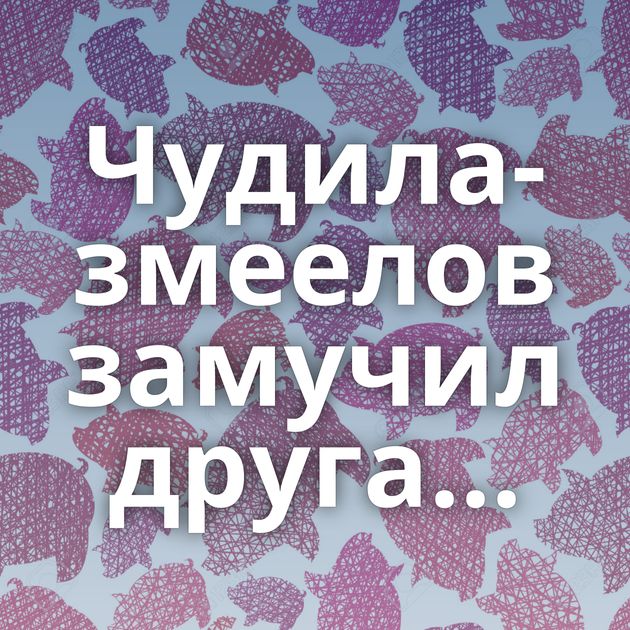 Чудила-змеелов замучил друга...