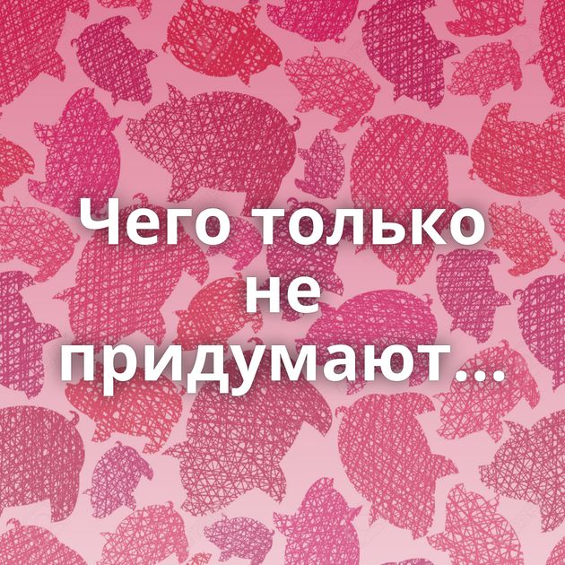 Чего только не придумают...