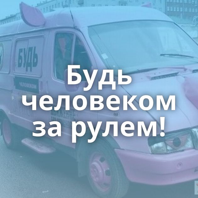 Будь человеком за рулем!