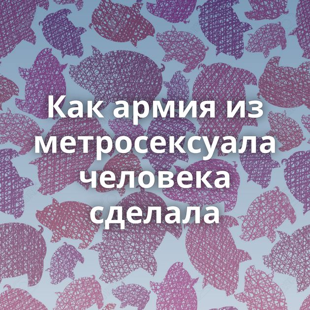 Как армия из метросексуала человека сделала