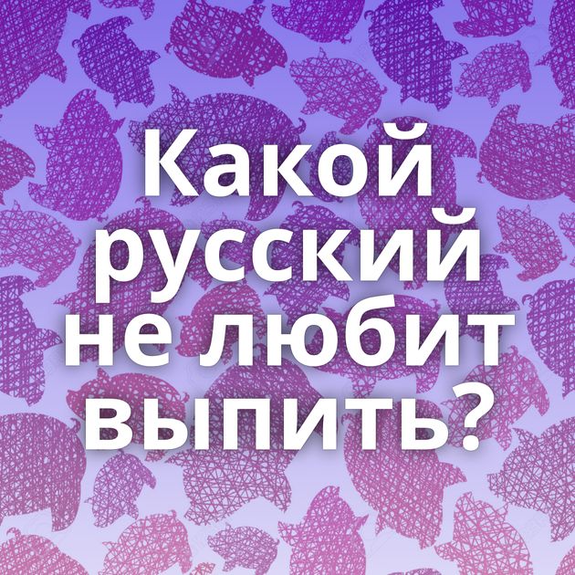 Какой русский не любит выпить?